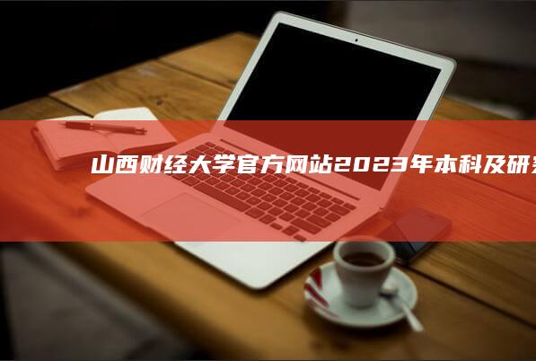 山西财经大学官方网站：2023年本科及研究生招生指南